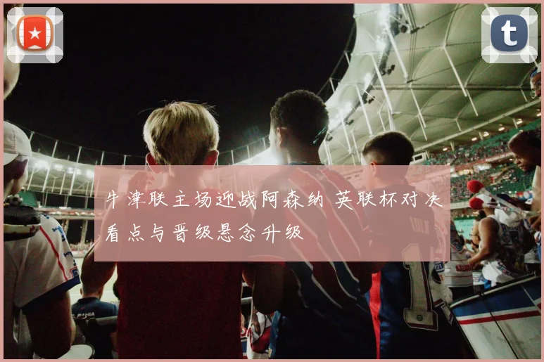 牛津联主场迎战阿森纳 英联杯对决看点与晋级悬念升级