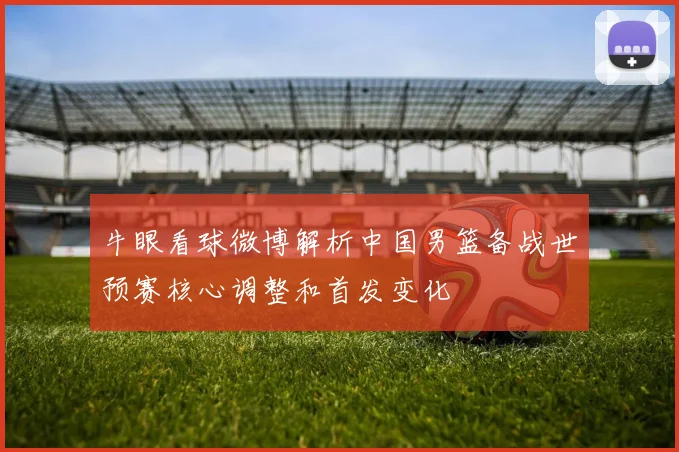 牛眼看球微博解析中国男篮备战世预赛核心调整和首发变化