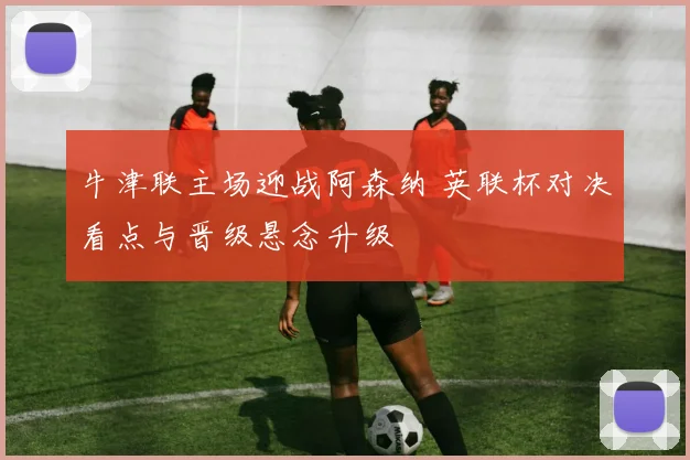 牛津联主场迎战阿森纳 英联杯对决看点与晋级悬念升级