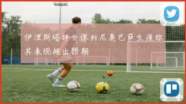 伊涅斯塔评价保利尼奥巴萨生涯称其表现超出预期