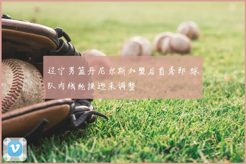 辽宁男篮丹尼尔斯加盟后首秀即 球队内线轮换迎来调整