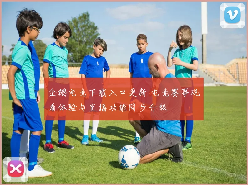 企鹅电竞下载入口更新 电竞赛事观看体验与直播功能同步升级