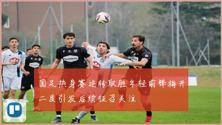 国足热身赛逆转取胜年轻前锋梅开二度引发后续征召关注