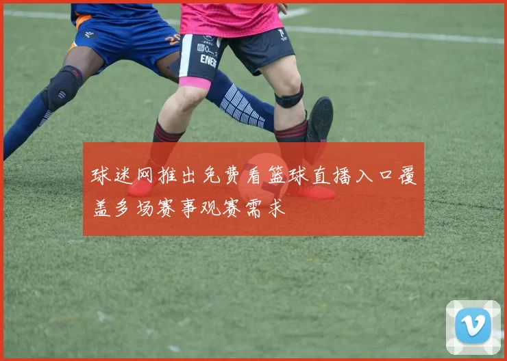 球迷网推出免费看篮球直播入口覆盖多场赛事观赛需求