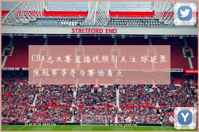CBA总决赛直播视频引关注 球迷聚焦冠军争夺与赛场看点