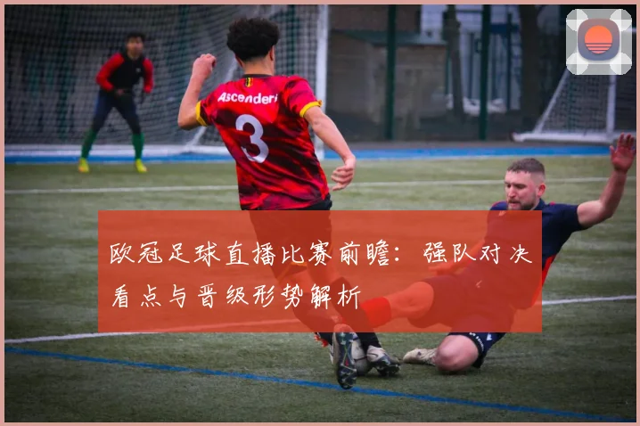 欧冠足球直播比赛前瞻：强队对决看点与晋级形势解析