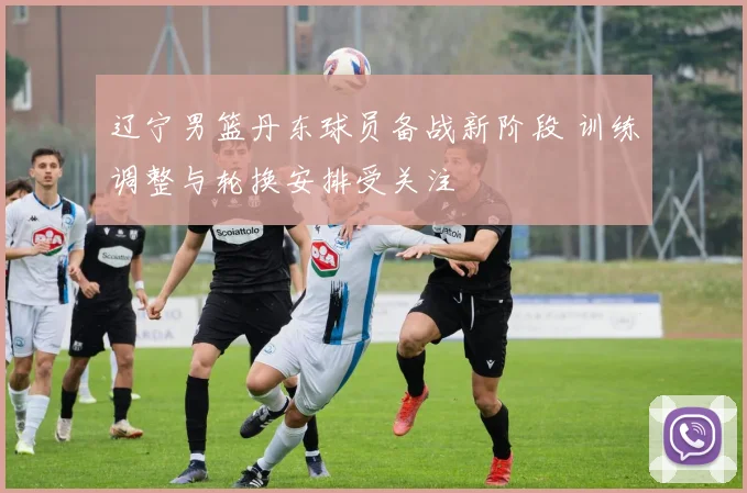 辽宁男篮丹东球员备战新阶段 训练调整与轮换安排受关注