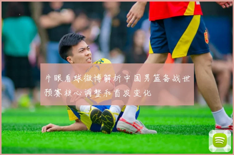 牛眼看球微博解析中国男篮备战世预赛核心调整和首发变化