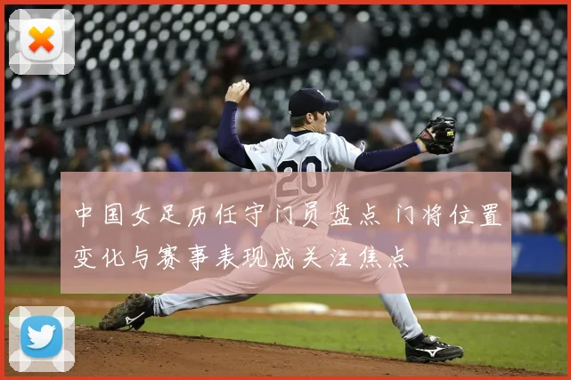 中国女足历任守门员盘点 门将位置变化与赛事表现成关注焦点