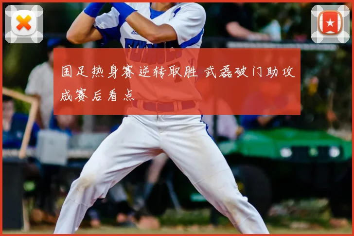 国足热身赛逆转取胜 武磊破门助攻成赛后看点