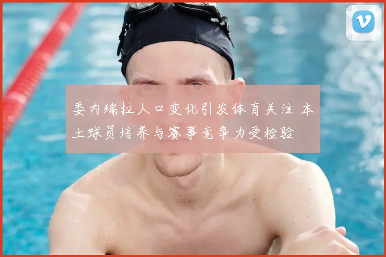 委内瑞拉人口变化引发体育关注 本土球员培养与赛事竞争力受检验