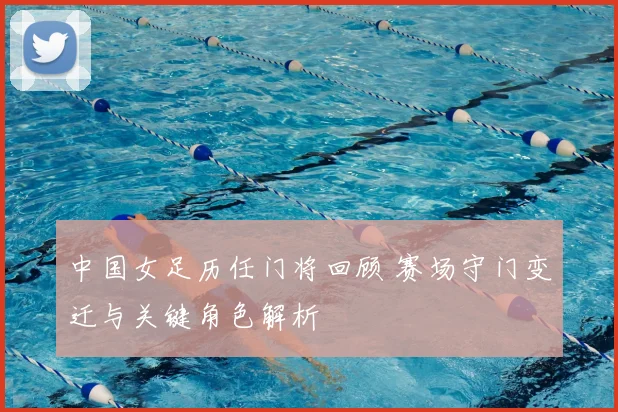 中国女足历任门将回顾 赛场守门变迁与关键角色解析