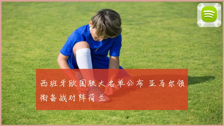 西班牙欧国联大名单公布 亚马尔领衔备战对阵荷兰