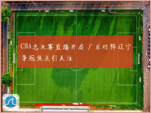 CBA总决赛直播开启 广东对阵辽宁争冠焦点引关注