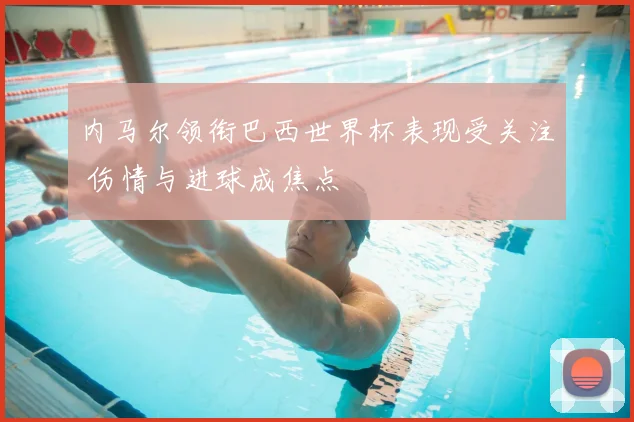 内马尔领衔巴西世界杯表现受关注 伤情与进球成焦点