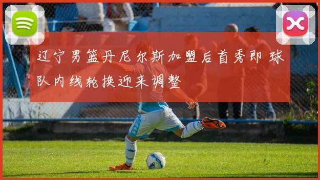 辽宁男篮丹尼尔斯加盟后首秀即 球队内线轮换迎来调整