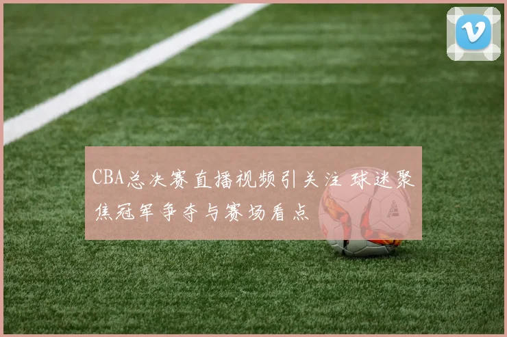 CBA总决赛直播视频引关注 球迷聚焦冠军争夺与赛场看点
