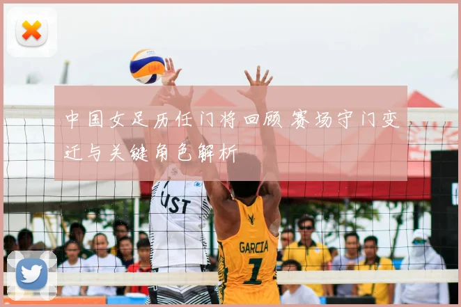 中国女足历任门将回顾 赛场守门变迁与关键角色解析