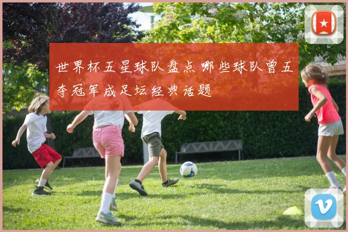 世界杯五星球队盘点 哪些球队曾五夺冠军成足坛经典话题